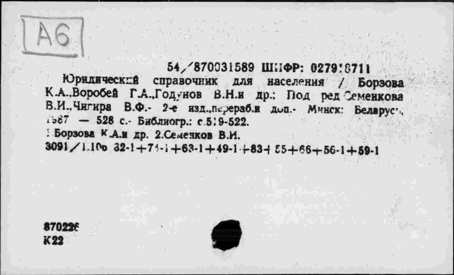 ﻿54/870031589 ШИФР: 0279! 8711
Юридический справочник для населения / Борзова КЛ..Воробей ГА.,Годунов В.Н.и др.: Под ред Семенкова В.И..Чигира В.Ф.- 2-е изд.,Псрераб.я дип.- Минск: Беларуг., *'э87 — 528 с.- Библиогр.: с 5!9-522.
; Борзова к Ал др. 2.Семеяков В.И.
3091/1.1(Ч> 32-1+7М+63-1+49-1+834 Е5+«6-г56-1+59-1
870226
К22